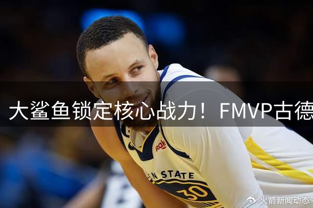 大鲨鱼锁定核心战力！FMVP古德温续约助力上海男篮卫冕征程